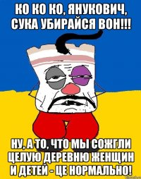 Ко ко ко, Янукович, сука убирайся вон!!! Ну, а то, что мы сожгли целую деревню женщин и детей - це нормально!