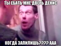 ты ебать мне дверь Денис когда запилишь???? ааа