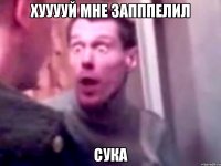 ХУУУУЙ Мне запппелил Сука