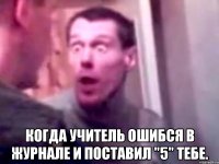  Когда учитель ошибся в журнале и поставил "5" тебе.