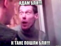 Адам бля!!! К тане пошли бля!!!