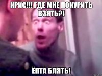 крис!!! где мне покурить взять?! ёпта блять!