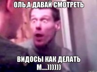 ОЛЬ,А ДАВАЙ СМОТРЕТЬ ВИДОСЫ КАК ДЕЛАТЬ М....))))))