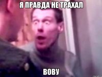 Я правда не трахал ВОВУ