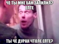 Че ты мне бан запилил? епте Ты че дурак чтоле епте?