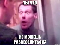 ты что не можешь развеселиться?