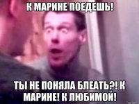 К МАРИНЕ ПОЕДЕШЬ! ТЫ НЕ ПОНЯЛА БЛЕАТЬ?! К МАРИНЕ! К ЛЮБИМОЙ!