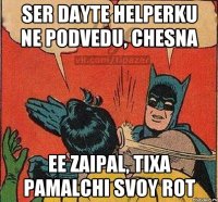 Ser Dayte Helperku ne podvedu, chesna Ee zaipal, tixa pamalchi svoy rot