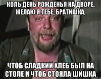 КОЛЬ ДЕНЬ РОЖДЕНЬЯ НА ДВОРЕ, ЖЕЛАЮ Я ТЕБЕ, БРАТИШКА, ЧТОБ СЛАДКИЙ ХЛЕБ БЫЛ НА СТОЛЕ И ЧТОБ СТОЯЛА ШИШКА