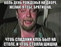 КОЛЬ ДЕНЬ РОЖДЕНЬЯ НА ДВОРЕ, ЖЕЛАЮ Я ТЕБЕ, БРАТИШКА, ЧТОБ СЛАДКИЙ ХЛЕБ БЫЛ НА СТОЛЕ, И ЧТОБ СТОЯЛА ШИШКА