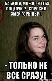 - Баба Яга, можно я тебя поцелую? - спросил Змей Горыныч. - Только не все сразу!