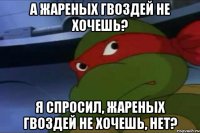 А жареных гвоздей не хочешь? Я спросил, жареных гвоздей не хочешь, нет?