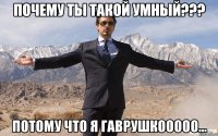 ПОЧЕМУ ты такой умный??? потому что я Гаврушкооооо...