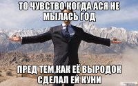 ТО чувство когда ася не мылась год пред тем,как её выродок сделал ей куни