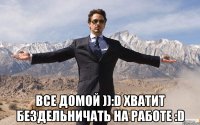  Все Домой )):D хватит бездельничать на работе :D