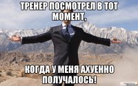 тренер посмотрел в тот момент, когда у меня ахуенно получалось!