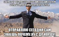 Саня с ДР тебя!Всего тебе самого самого,хуй большой,тачку,телок,тачку телок. Отправляю сегодня сам знаешь почему.Ну с ДР КОРОЧ!