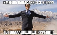 Имеешь КАВАСАКЭ-э-э-э-э??? Ты ваааащщщще крутяк!!!