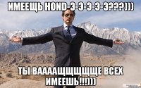 Имеещь HOND-э-э-э-э-э???))) Ты ваааащщщщще всех имеешь!!!)))