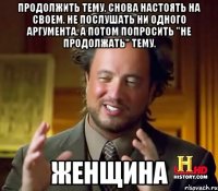 Продолжить тему. Снова настоять на своем. Не послушать ни одного аргумента. А потом попросить "не продолжать" тему. ЖЕНЩИНА