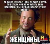 НЕ ВЗЯЛА ТРУБКУ, ЧТОБЫ НЕ ИДТИ В КАФЕ. ПИШЕТ КАК МОЖНО ИСКУПИТЬ ВИНУ. ПРИГЛАШАЕШЬ ЕЩЕ РАЗ ГОВОРИТ ЧТО НЕ МОЖЕТ. ЖЕНЩИНЫ.