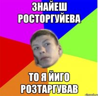 знайеш росторгуйева то я йиго розтаргував