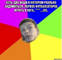 Есть, две вещи в котором реально задуматься...первое футбол,второе играть в него...""""....)))).. 