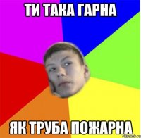 ти така гарна як труба пожарна