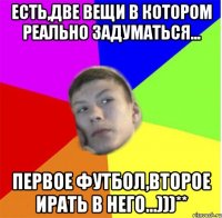 есть,две вещи в котором реально задуматься... первое футбол,второе ирать в него...)))**
