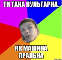 Ти така вульгарна, як машина пральна