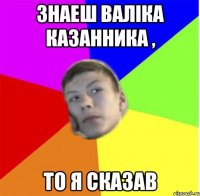 знаеш валіка казанника , то я сказав