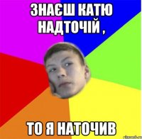 знаєш катю надточій , то я наточив