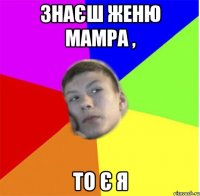 знаєш женю мамра , то є я