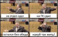 на отдел сдал на ГК сдал остался без обеда нахуй так жить!