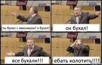 ты бухал с максимом? я бухал! он бухал! все бухали!!! ебать колотить!!!!