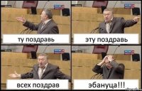 ту поздравь эту поздравь всех поздрав эбануца!!!