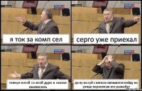 я ток за комп сел серго уже приехал топнул ногой со всей дури и сказал выключать да ну на хуй с качком связыватся пойду на улице переночую кто разъебет