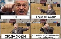 ты туда не ходи сюда ходи а то пуля бошка попадет совсем мертвый будишь