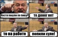 Костя пошли по пиву? то денег нет то на работе попили хуле!