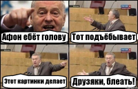 Афон ебёт голову Тот подъёбывает Этот картинки делает Друзяки, блеать!