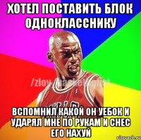 Хотел поставить блок однокласснику Вспомнил какой он уебок и ударял мне по рукам и снес его нахуй