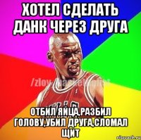 хотел сделать данк через друга отбил яйца,разбил голову,убил друга,сломал щит