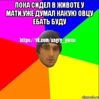 Пока сидел в животе у мати,уже думал какую овцу ебать буду 