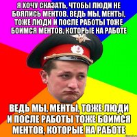 Я хочу сказать, чтобы люди не боялись ментов. Ведь мы, менты, тоже люди и после работы тоже боимся ментов, которые на работе Ведь мы, менты, тоже люди и после работы тоже боимся ментов, которые на работе