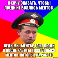 Я хочу сказать, чтобы люди не боялись ментов. Ведь мы, менты, тоже люди и после работы тоже боимся ментов, которые на работе
