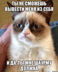 ты не сможешь вывести меня из себя и да, ты мне шаурму должна