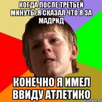 Когда после третьей минуты,я сказал что я за Мадрид Конечно я имел ввиду Атлетико