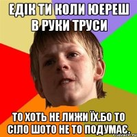 Едік ти коли юереш в руки труси то хоть не лижи їх.Бо то сіло шото не то подумає.