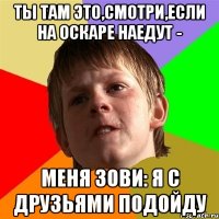 Ты там это,смотри,если на оскаре наедут - меня зови: я с друзьями подойду