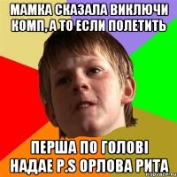 мамка сказала виключи комп, а то если полетить перша по голові надае Р.S Орлова Рита